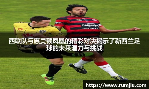 西联队与惠灵顿凤凰的精彩对决揭示了新西兰足球的未来潜力与挑战