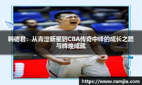 韩德君：从青涩新星到CBA传奇中锋的成长之路与辉煌成就