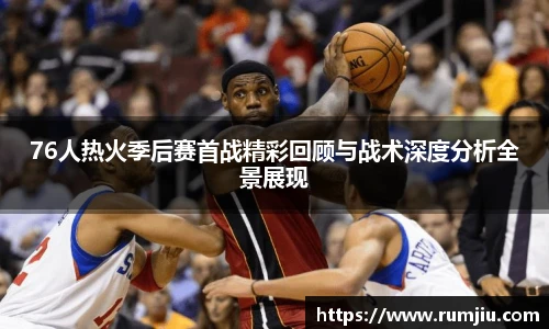 76人热火季后赛首战精彩回顾与战术深度分析全景展现