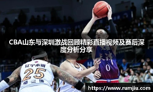 CBA山东与深圳激战回顾精彩直播视频及赛后深度分析分享