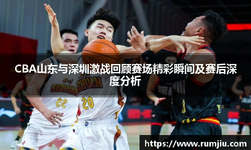CBA山东与深圳激战回顾赛场精彩瞬间及赛后深度分析